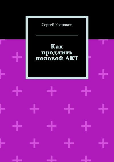 Книга Как продлить половой АКТ (Сергей Колпаков)